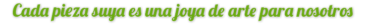 Cada pieza suya es una joya de arte para nosotros